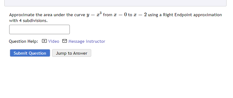 Approximate the area under the curve y = x³ from
with 4 subdivisions.
Question Help: Video Message instructor
Submit Question Jump to Answer
=
0 to 2 using a Right Endpoint approximation
=