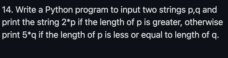 14. Write a Python program to input two strings p,q and
print the string 2*p if the length of p is greater, otherwise
print 5*q if the length of p is less or equal to length of q.
