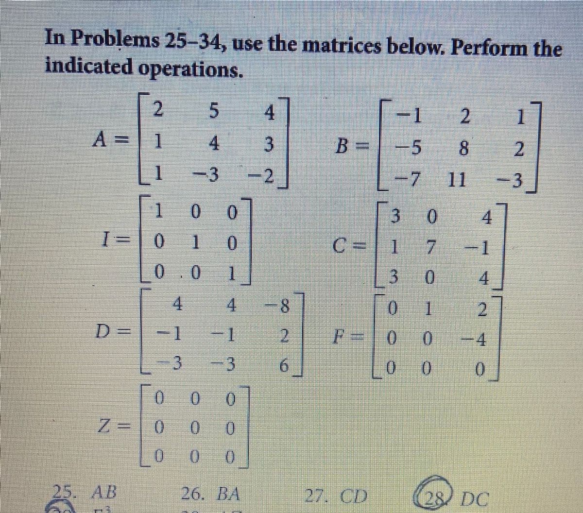 In Problems 25-34, use the matrices below. Perform the
Indicated operations.
2.
4.
1.
2
1.
1
4.
3
B%3=
-5
-3
2
-7
11
-3
1.
3 0
4.
1-0
1
0.
C-|1
7.
-1
0.0
1
4.
4.
4.
8.
0.
2.
D.
1-
2.
%3=
0.
4.
3.
0 0
0.
0.
0.
Z%3D10
0.
0.
()
25. AB
26. BA
27. CD
28/ DC
