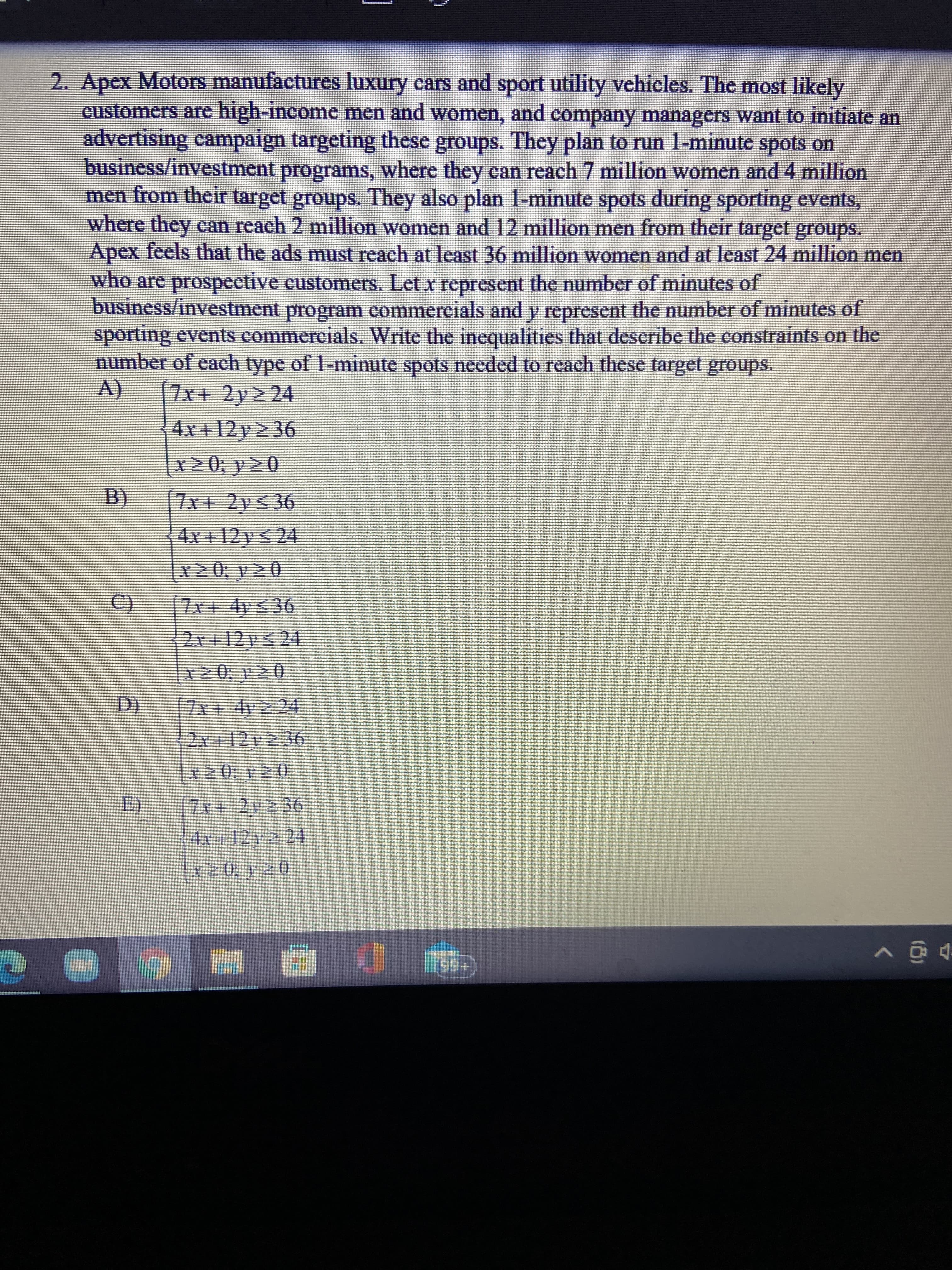 2. Apex Motors manufactures luxury cars and sport utility vehicles. The most likely
customers are high-income men and women, and company managers want to initiate an
advertising campaign targeting these groups. They plan to run 1-minute spots on
business/investment programs, where they can reach 7 million women and 4 million
men from their target groups. They also plan 1-minute spots during sporting events,
where they can reach 2 million women and 12 million men from their target groups.
Apex feels that the ads must reach at least 36 million women and at least 24 million men
who are prospective customers. Let x represent the number of minutes of
business/investment program commercials and y represent the number of minutes of
sporting events commercials. Write the inequalities that describe the constraints on the
number of each type of 1-minute spots needed to reach these target groups.
(V
[7x+ 2y> 24
4x +12y 2 36
x20; y 2 0
B.
4x +12 y < 24
x20; y 2 0
7x + 4y< 36
2x+12ys 24
7x+ 4y 2 24
2x+12y2 36
E)
4x +12 y 2 24
x20, y20
