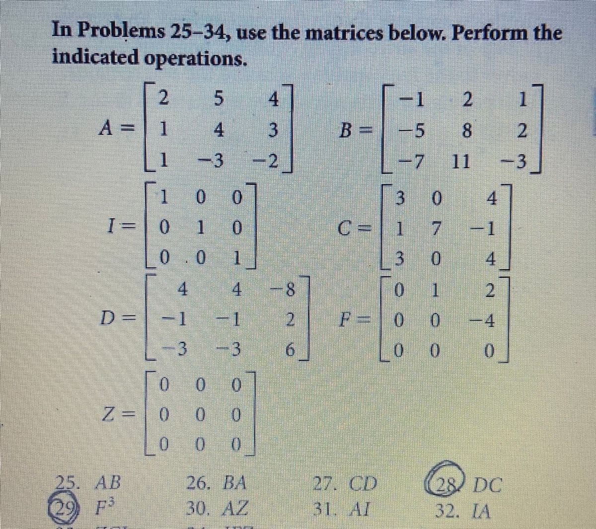 In Problems 25-34, use the matrices below. Perform the
indicated operations.
| 2
4.
-1
1
A%3D
1
4
B=|-5
8.
2.
1
-3
.
2,
7 11
-3
1.
0 0
0.
4
0.
1
0.
C=|1
0.
0.
1
4
4.
4.
0.
台
D%3D
2
F=10 0
-4
3 -3
9.
0.
0.
0.
0.
%=
0.
0.
25. AB
26. BA
27. CD
28/ DC
32. IA
29
30. AZ 31. AI
2.
3.
