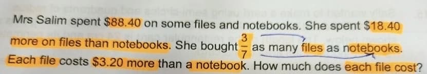 Mrs Salim spent $88.40 on some files and notebooks. She spent $18.40
more on files than notebooks. She bought as many files as notebooks.
3
Each file costs $3.20 more than a notebook. How much does each file cost?
