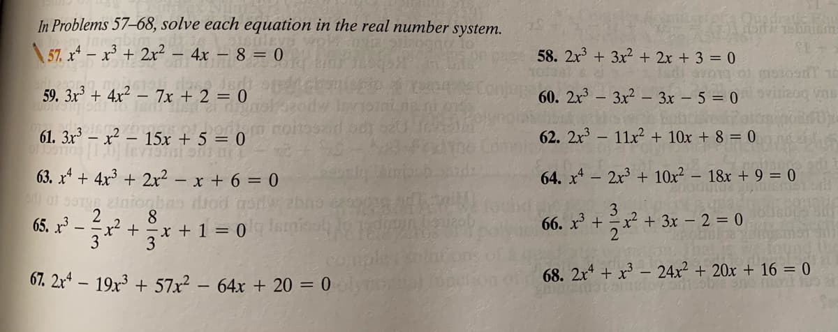In Problems 57–68, solve each equation in the real number system.
\ 57. x* – x³ + 2x² – 4x – 8 = 0
58. 2x + 3x2 + 2x + 3 = 0
59. 3x + 4x² – 7x + 2 = 0
60. 2x - 3x2 – 3x – 5 = 0
61. 3x – x² – 15x + 5 = 0
62. 2x - 11x + 10x + 8 = 0
63. x* + 4x³ + 2x² – x + 6 = 0
64. x - 2x3 + 10x² – 18x + 9 = 0
einionbas drod
8.
3
x² + 3x – 2 = 0
66. x +
65. x3
3
3
67. 2x* – 19x3 + 57x² – 64x + 20 = 0
68. 2x + x³ – 24x² + 20x + 16 = 0
