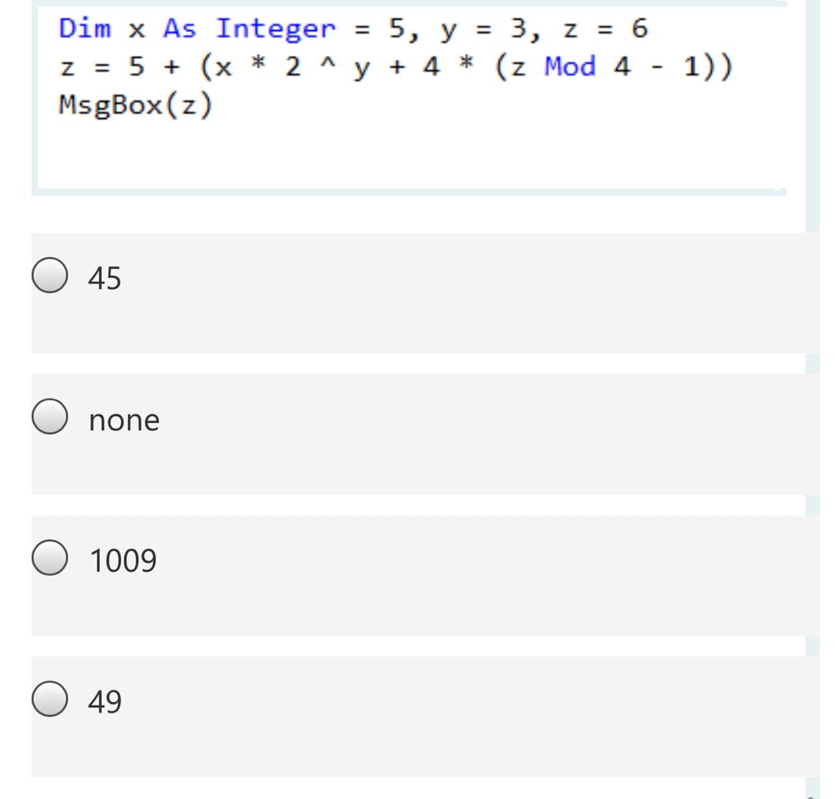 Dim x As Integer = 5, y = 3, z = 6
z = 5 + (x * 2 ^ y + 4 * (z Mod 4 - 1))
MsgBox(z)
%3D
45
none
1009
49
