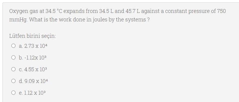 Oxygen gas at 34.5 °C expands from 34.5 L and 45.7 L against a constant pressure of 750
mmHg. What is the work done in joules by the systems ?
Lütfen birini seçin:
O a. 2.73 x 104
O b. -1.12x 103
O c. 4.55 x 103
O d. 9.09 x 104
O e. 1.12 x 103
