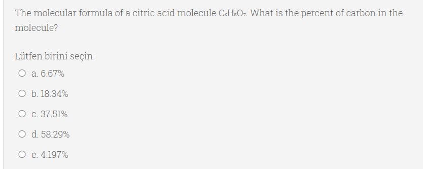 The molecular formula of a citric acid molecule CH&Or. What is the percent of carbon in the
molecule?
Lütfen birini seçin:
O a. 6.67%
O b. 18.34%
O c. 37.51%
O d. 58.29%
O e. 4.197%
