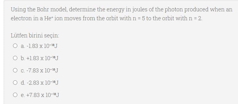 Using the Bohr model, determine the energy in joules of the photon produced when an
electron in a He* ion moves from the orbit with n = 5 to the orbit with n = 2.
Lütfen birini seçin:
O a. -1.83 x 10-18J
O b. +1.83 x 10-18 J
O c. -7.83 x 10-18 J
O d. -2.83 x 10-18J
O e. +7.83 x 10-18 J

