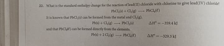 22. What is the standard enthalpy change for the reaction of lead(II) chloride with chlorine to give lead(IV) chloride?
PBC1,(5) + Cl,(g)
PbCl,(e)
It is known that PbCl,(s) can be formed from the metal and Cl,(g),
Pb(s) + Cl,(g)
PBCI,(s)
AH° = -359.4 kJ
and that PBCI4E) can be formed directly from the elements.
Pb(s) +2 Cl,(g)
PbCL,(E)
AH° = -329.3 kJ
