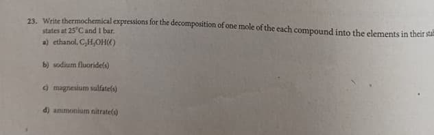 23. Write thermochemical expressions for the decomposition of one mole of the each compound into the elements in their sta
states at 25°C and 1 bar.
a) ethanol, CH,OH()
b) sodium fluoridels)
) magnesium sulfate(s)
d) ammonium nitratels)
