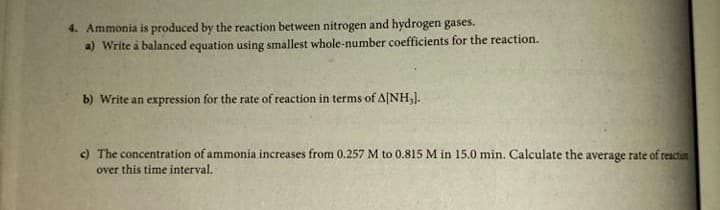 4. Ammonia is produced by the reaction between nitrogen and hydrogen gases.
a) Write à balanced equation using smallest whole-number coefficients for the reaction.
b) Write an expression for the rate of reaction in terms of A[NHJ.
c) The concentration of ammonia increases from 0.257 M to 0.815 M in 15.0 min. Calculate the average rate of reactin
over this time interval.
