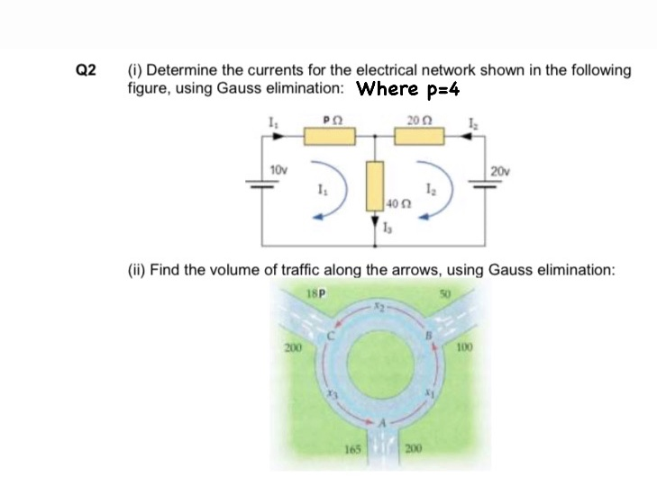 Q2
(i) Determine the currents for the electrical network shown in the following
figure, using Gauss elimination: Where p=4
200
10v
20v
40
(ii) Find the volume of traffic along the arrows, using Gauss elimination:
18P
200
100
165
200
