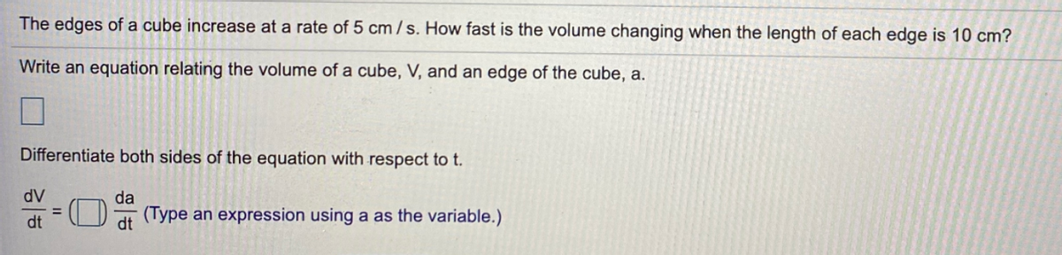 The edges of a cube increase at a rate of 5 cm/s. How fast is the volume changing when the length of each edge is 10 cm?
Write an equation relating the volume of a cube, V, and an edge of the cube, a.
Differentiate both sides of the equation with respect to t.
dV
%3D
dt
da
(Type an expression using a as the variable.)
dt
