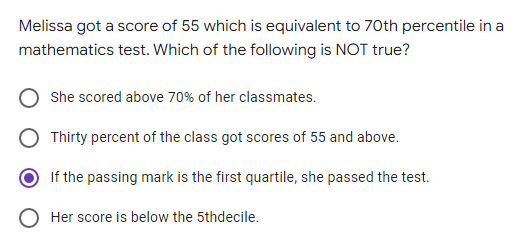 Melissa got a score of 55 which is equivalent to 70th percentile in a
mathematics test. Which of the following is NOT true?
She scored above 70% of her classmates.
Thirty percent of the class got scores of 55 and above.
If the passing mark is the first quartile, she passed the test.
Her score is below the 5thdecile.