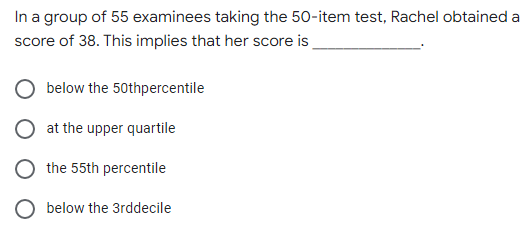 In a group of 55 examinees taking the 50-item test, Rachel obtained a
score of 38. This implies that her score is
below the 50thpercentile
at the upper quartile
the 55th percentile
below the 3rddecile