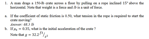 1. A man drags a 150-lb crate across a floor by pulling on a rope inclined 15° above the
horizontal. Note that weight is a force and lb is a unit of force.
a. If the coefficient of static friction is 0.50, what tension in the rope is required to start the
crate moving?
Answer: 68.5 lb
b. If μ = 0.35, what is the initial acceleration of the crate ?
Note that g = = 32.2 ft/52
