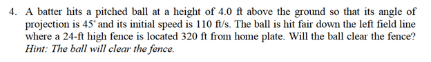 4. A batter hits a pitched ball at a height of 4.0 ft above the ground so that its angle of
projection is 45° and its initial speed is 110 ft/s. The ball is hit fair down the left field line
where a 24-ft high fence is located 320 ft from home plate. Will the ball clear the fence?
Hint: The ball will clear the fence.