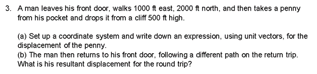 3. A man leaves his front door, walks 1000 ft east, 2000 ft north, and then takes a penny
from his pocket and drops it from a cliff 500 ft high.
(a) Set up a coordinate system and write down an expression, using unit vectors, for the
displacement of the penny.
(b) The man then returns to his front door, following a different path on the return trip.
What is his resultant displacement for the round trip?
