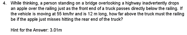4. While thinking, a person standing on a bridge overlooking a highway inadvertently drops
an apple over the railing just as the front end of a truck passes directly below the railing. If
the vehicle is moving at 55 km/hr and is 12 m long, how far above the truck must the railing
be if the apple just misses hitting the rear end of the truck?
Hint for the Answer: 3.01m