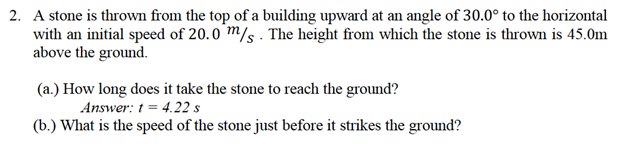 2. A stone is thrown from the top of a building upward at an angle of 30.0° to the horizontal
with an initial speed of 20.0 m/s. The height from which the stone is thrown is 45.0m
above the ground.
(a.) How long does it take the stone to reach the ground?
Answer: t = 4.22 s
(b.) What is the speed of the stone just before it strikes the ground?