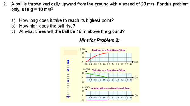 2. A ball is thrown vertically upward from the ground with a speed of 20 m/s. For this problem
only, use g = 10 m/s²
a) How long does it take to reach its highest point?
b) How high does the ball rise?
c) At what times will the ball be 18 m above the ground?
Hint for Problem 2:
x (m)
Position as a function of time
10
0
00 04 08 12 16 20 24 28 32 36 40
v (m/s) Velocity as a function of time
20
0
04 08 12 16 20 24 28 32 36 40
-20
a(m/s/s)
10
Acceleration as a function of time
0
04 08 12 16 20 24 28 32 36 40
-10
●0||0||||0||
(1)
(1)