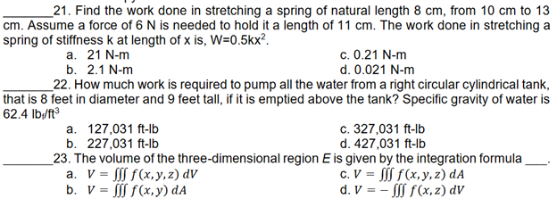 21. Find the work done in stretching a spring of natural length 8 cm, from 10 cm to 13
cm. Assume a force of 6 N is needed to hold it a length of 11 cm. The work done in stretching a
spring of stiffness k at length of x is, W=0.5kx².
a. 21 N-m
c. 0.21 N-m
d. 0.021 N-m
b. 2.1 N-m
22. How much work is required to pump all the water from a right circular cylindrical tank,
that is 8 feet in diameter and 9 feet tall, if it is emptied above the tank? Specific gravity of water is
62.4 lb/ft³
a. 127,031 ft-lb
c. 327,031 ft-lb
b. 227,031 ft-lb
d. 427,031 ft-lb
23. The volume of the three-dimensional region E is given by the integration formula
a. V = fff f(x,y,z) dv
b. V = fff f(x,y) dA
c. V = fff f(x,y,z) dA
d. V = -fff f(x,z) dv