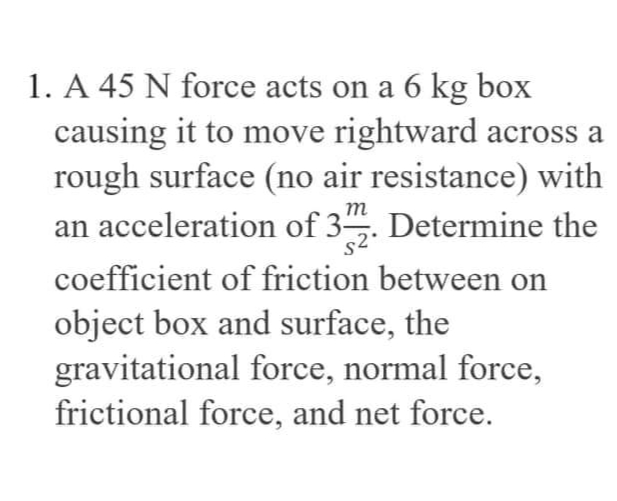 1. A 45 N force acts on a 6 kg box
causing it to move rightward across a
rough surface (no air resistance) with
an acceleration of 3. Determine the
coefficient of friction between on
object box and surface, the
gravitational force, normal force,
frictional force, and net force.