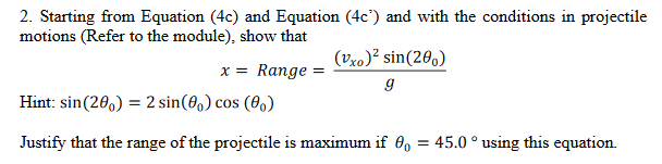 2. Starting from Equation (4c) and Equation (4c) and with the conditions in projectile
motions (Refer to the module), show that
x = Range =
(Vxo)² sin(200)
g
Hint: sin (200) = 2 sin(80) cos (0)
Justify that the range of the projectile is maximum if 0o = 45.0° using this equation.