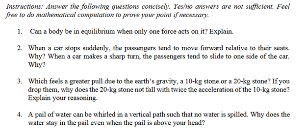 Instructions: Answer the following questions concisely. Yes/no answers are not sufficient. Feel
free to do mathematical computation to prove your point if necessary.
1. Can a body be in equilibrium when only one force acts on it? Explain.
2. When a car stops suddenly, the passengers tend to move forward relative to their seats.
Why? When a car makes a sharp turn, the passengers tend to slide to one side of the car.
Why?
3. Which feels a greater pull due to the earth's gravity, a 10-kg stone or a 20-kg stone? If you
drop them, why does the 20-kg stone not fall with twice the acceleration of the 10-kg stone?
Explain your reasoning.
4. A pail of water can be whirled in a vertical path such that no water is spilled. Why does the
water stay in the pail even when the pail is above your head?