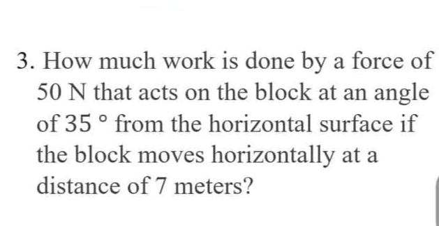 3. How much work is done by a force of
50 N that acts on the block at an angle
of 35 ° from the horizontal surface if
the block moves horizontally at a
distance of 7 meters?