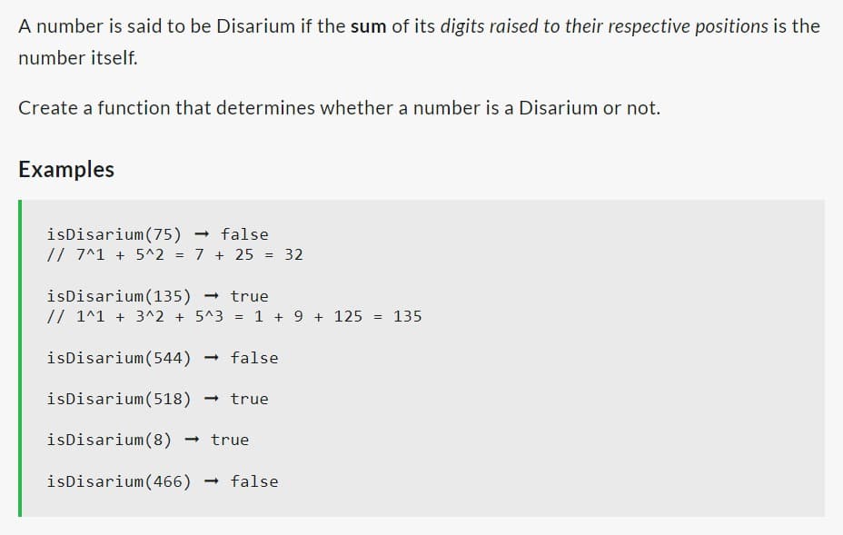 A number is said to be Disarium if the sum of its digits raised to their respective positions is the
number itself.
Create a function that determines whether a number is a Disarium or not.
Examples
isDisarium (75) → false
// 7^1 + 5^2
=
7 + 25 = 32
isDisarium (135) → true
// 1^1 + 3^2 + 5^3 = 1 + 9 + 125 = 135
isDisarium (544) → false
isDisarium (518) → true
isDisarium (8) → true
isDisarium (466) → false