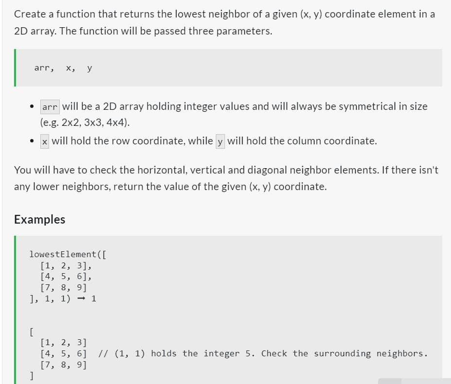 Create a function that returns the lowest neighbor of a given (x, y) coordinate element in a
2D array. The function will be passed three parameters.
arr, x, y
arr will be a 2D array holding integer values and will always be symmetrical in size
(e.g. 2x2, 3x3, 4x4).
x will hold the row coordinate, while y will hold the column coordinate.
You will have to check the horizontal, vertical and diagonal neighbor elements. If there isn't
any lower neighbors, return the value of the given (x, y) coordinate.
Examples
lowestElement([
[1, 2, 3],
[4, 5, 6],
[
[7, 8, 9]
], 1, 1) → 1
[1, 2, 3]
[4, 5, 6] // (1, 1) holds the integer 5. Check the surrounding neighbors.
[7, 8, 9]
]