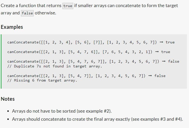 Create a function that returns true if smaller arrays can concatenate to form the target
array and false otherwise.
Examples
canConcatenate([[1,
canConcatenate([[2,
-
canConcatenate([[2, 1, 3], [5, 4, 7, 6, 7]], [1, 2, 3, 4, 5, 6, 7]) → false
// Duplicate 7s not found in target array.
2, 3, 4], [5, 6], [7]], [1, 2, 3, 4, 5, 6, 7]) → true
1, 3], [5, 4, 7, 6]], [7, 6, 5, 4, 3, 2, 1])
Notes
→ true
canConcatenate ([[2, 1, 3], [5, 4, 7]], [1, 2, 3, 4, 5, 6, 7]) → false
// Missing 6 from target array.
• Arrays do not have to be sorted (see example #2).
• Arrays should concatenate to create the final array exactly (see examples #3 and #4).