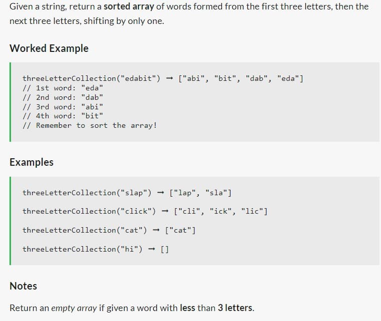 Given a string, return a sorted array of words formed from the first three letters, then the
next three letters, shifting by only one.
Worked Example
threeLetter Collection ("edabit")
// 1st word: "eda"
// 2nd word: "dab"
// 3rd word: "abi"
// 4th word: "bit".
// Remember to sort the array!
Examples
-
["abi", "bit", "dab", "eda"]
threeLetter Collection ("slap")
threeLetter Collection("click")
threeLetter Collection ("cat") ["cat"]
threeLetter Collection("hi") - []
-
["lap", "sla"]
- ["cli", "ick", "lic"]
Notes
Return an empty array if given a word with less than 3 letters.