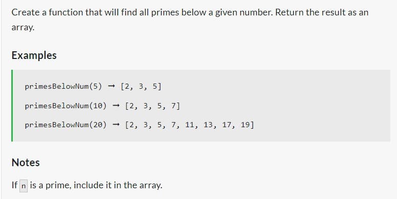 Create a function that will find all primes below a given number. Return the result as an
array.
Examples
- [2, 3, 5]
primesBelowNum (5)
primesBelowNum (10)
primesBelowNum (20) [2, 3, 5, 7, 11, 13, 17, 19]
- [2, 3, 5, 7]
Notes
If n is a prime, include it in the array.