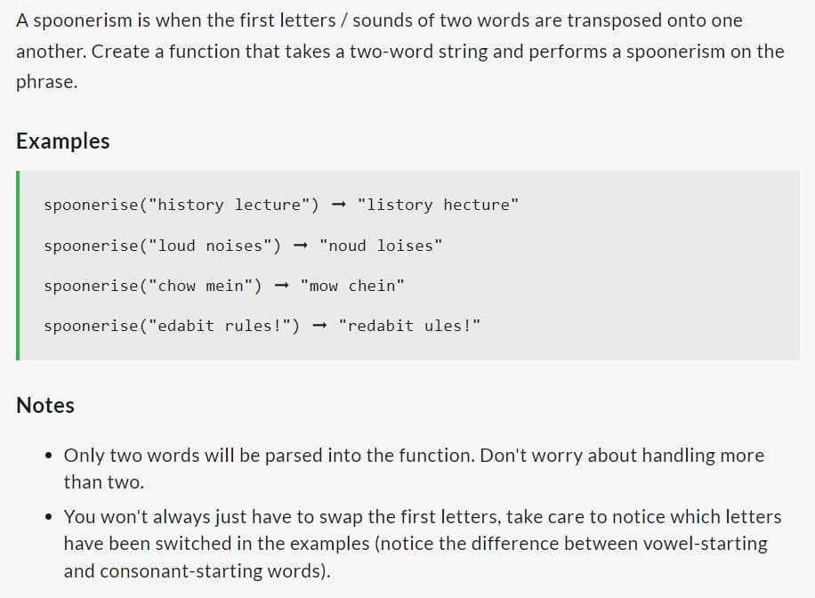 A spoonerism is when the first letters / sounds of two words are transposed onto one
another. Create a function that takes a two-word string and performs a spoonerism on the
phrase.
Examples
spoonerise ("history lecture") "listory hecture"
spoonerise("loud noises") → "noud loises"
spoonerise("chow mein") → "mow chein"
spoonerise ("edabit rules!")
Notes
→ "redabit ules!"
• Only two words will be parsed into the function. Don't worry about handling more
than two.
• You won't always just have to swap the first letters, take care to notice which letters
have been switched in the examples (notice the difference between vowel-starting
and consonant-starting words).