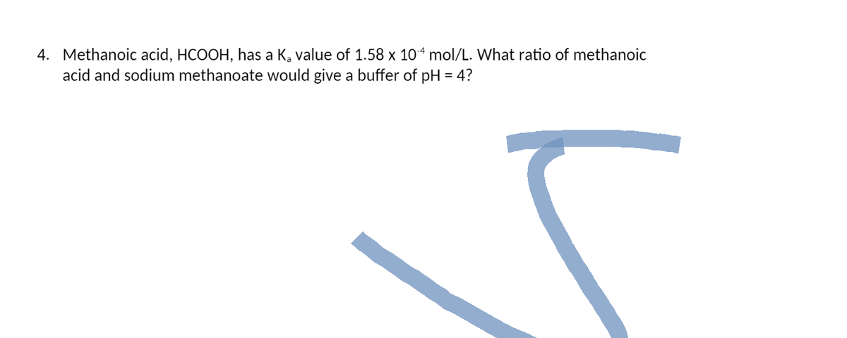 4. Methanoic acid, HCOOH, has a K₂ value of 1.58 x 104 mol/L. What ratio of methanoic
acid and sodium methanoate would give a buffer of pH = 4?