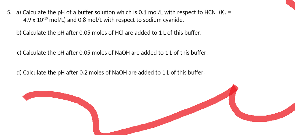 =
5. a) Calculate the pH of a buffer solution which is 0.1 mol/L with respect to HCN (Ka
4.9 x 10-¹0 mol/L) and 0.8 mol/L with respect to sodium cyanide.
b) Calculate the pH after 0.05 moles of HCI are added to 1 L of this buffer.
c) Calculate the pH after 0.05 moles of NaOH are added to 1 L of this buffer.
d) Calculate the pH after 0.2 moles of NaOH are added to 1 L of this buffer.