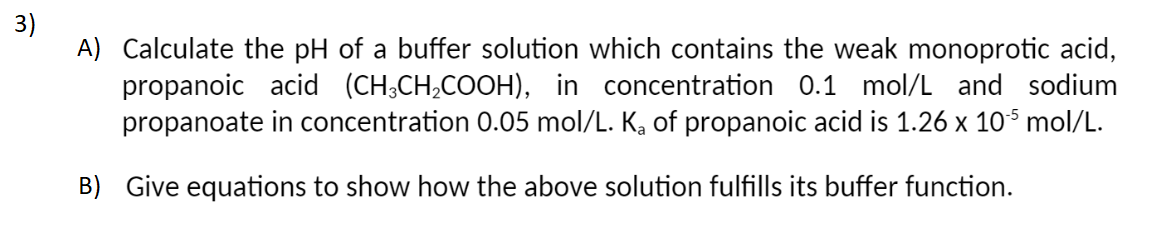 3)
A) Calculate the pH of a buffer solution which contains the weak monoprotic acid,
propanoic acid (CH³CH₂COOH), in concentration 0.1 mol/L and sodium
propanoate in concentration 0.05 mol/L. K₂ of propanoic acid is 1.26 x 105 mol/L.
B) Give equations to show how the above solution fulfills its buffer function.