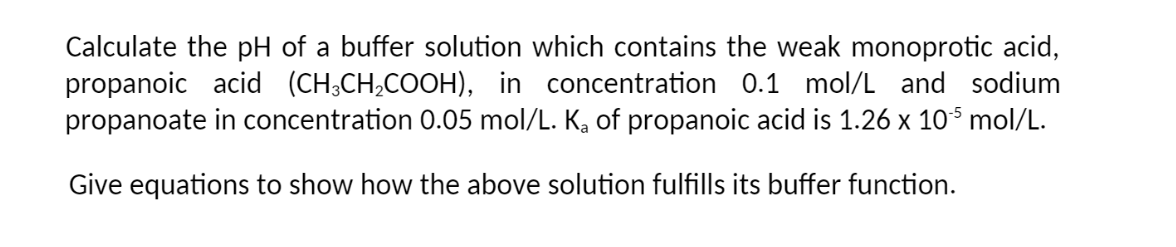Calculate the pH of a buffer solution which contains the weak monoprotic acid,
propanoic acid (CH³CH₂COOH), in concentration 0.1 mol/L and sodium
propanoate in concentration 0.05 mol/L. K₂ of propanoic acid is 1.26 x 105 mol/L.
Give equations to show how the above solution fulfills its buffer function.