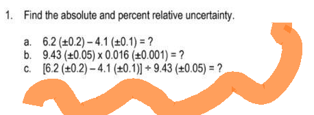 1. Find the absolute and percent relative uncertainty.
a. 6.2 (±0.2) -4.1 (±0.1) = ?
b.
9.43 (±0.05) x 0.016 (±0.001) = ?
c. [6.2 (+0.2)-4.1 (±0.1)] +9.43 (±0.05) = ?