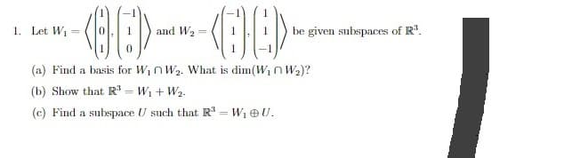 -00---08-
and W₂
(a) Find a basis for W₁W₂. What is dim(W₁ W₂)?
(b) Show that R³ =W₁ + W₂.
(c) Find a subspace U such that R³ = W₁ OU.
1. Let W₁
be given subspaces of R³.