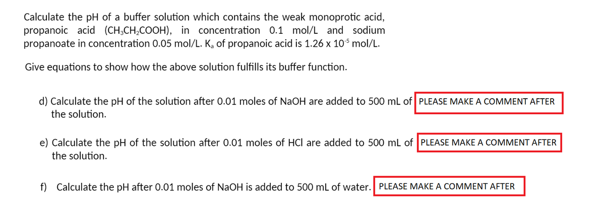 Calculate the pH of a buffer solution which contains the weak monoprotic acid,
propanoic acid (CH³CH₂COOH), in concentration 0.1 mol/L and sodium
propanoate in concentration 0.05 mol/L. K₂ of propanoic acid is 1.26 x 105 mol/L.
Give equations to show how the above solution fulfills its buffer function.
d) Calculate the pH of the solution after 0.01 moles of NaOH are added to 500 mL of PLEASE MAKE A COMMENT AFTER
the solution.
e) Calculate the pH of the solution after 0.01 moles of HCI are added to 500 mL of PLEASE MAKE A COMMENT AFTER
the solution.
f) Calculate the pH after 0.01 moles of NaOH is added to 500 mL of water. PLEASE MAKE A COMMENT AFTER