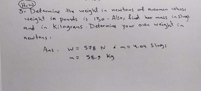 How
3. Determine the weightin newtons of awomen whose
weight in pounds is 130. Also, find her mass in Slugs
and in kilograms Determine your own
weight in
newtons.
. w= 578 N
L m= 4.04 Slugs
= 58.2 kg
