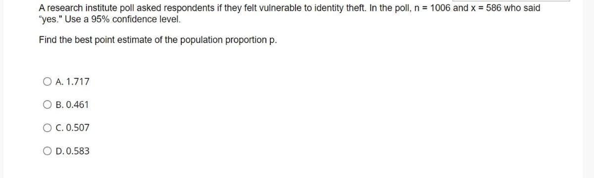 A research institute poll asked respondents if they felt vulnerable to identity theft. In the poll, n = 1006 and x = 586 who said
"yes." Use a 95% confidence level.
Find the best point estimate of the population proportion p.
O A. 1.717
O B. 0.461
O C. 0.507
O D. 0.583
