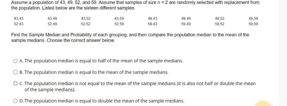 Assume a population of 43, 49, 52, and 59. Assume that samples of size n =2 are randomly selected with replacement from
the population. Listed below are the sixteen different samples.
43,43
43,49
43,52
43,59
49,43
49,49
49,52
49,59
52,43
52,49
52,52
52,59
59,43
59,49
59,52
59,59
Find the Sample Median and Probability of each grouping, and then compare the population median to the mean of the
sample medians. Choose the correct answer below.
A. The population median is equal to half of the mean of the sample medians.
B. The population median is equal to the mean of the sample medians.
O C. The population median is not equal to the mean of the sample medians (it is also not half or double the mean
of the sample medians).
O D. The population median is equal to double the mean of the sample medians.
