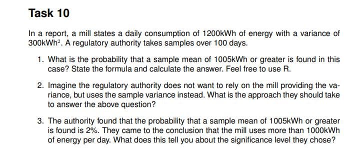 Task 10
In a report, a mill states a daily consumption of 1200kWh of energy with a variance of
300kWh?. A regulatory authority takes samples over 100 days.
1. What is the probability that a sample mean of 1005kWh or greater is found in this
case? State the formula and calculate the answer. Feel free to use R.
2. Imagine the regulatory authority does not want to rely on the mill providing the va-
riance, but uses the sample variance instead. What is the approach they should take
to answer the above question?
3. The authority found that the probability that a sample mean of 1005kWh or greater
is found is 2%. They came to the conclusion that the mill uses more than 1000kWh
of energy per day. What does this tell you about the significance level they chose?
