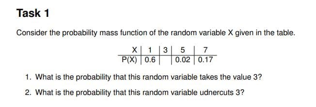 Task 1
Consider the probability mass function of the random variable X given in the table.
X| 1 |3| 5 | 7
P(X) 0.6
0.02 0.17
1. What is the probability that this random variable takes the value 3?
2. What is the probability that this random variable udnercuts 3?
