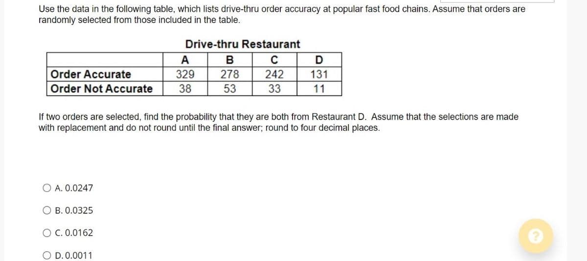 Use the data in the following table, which lists drive-thru order accuracy at popular fast food chains. Assume that orders are
randomly selected from those included in the table.
Drive-thru Restaurant
A
B
D
Order Accurate
329
278
242
131
Order Not Accurate
38
53
33
11
If two orders are selected, find the probability that they are both from Restaurant D. Assume that the selections are made
with replacement and do not round until the final answer; round to four decimal places.
O A. 0.0247
О В. 0.0325
O C. 0.0162
O D. 0.0011
