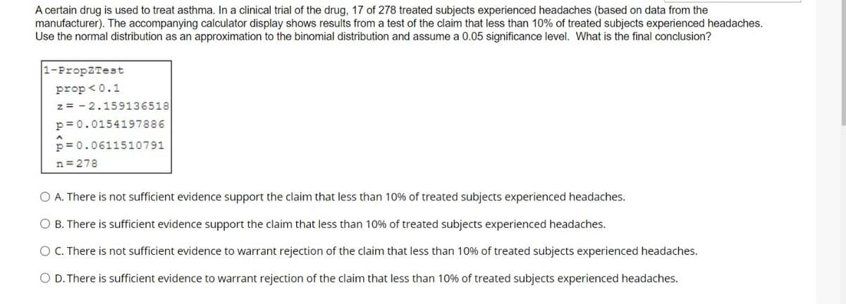 A certain drug is used to treat asthma. In a clinical trial of the drug, 17 of 278 treated subjects experienced headaches (based on data from the
manufacturer). The accompanying calculator display shows results from a test of the claim that less than 10% of treated subjects experienced headaches.
Use the normal distribution as an approximation to the binomial distribution and assume a 0.05 significance level. What is the final conclusion?
1-PropZTest
prop <0.1
z = - 2.159136518
p= 0.0154197886
p= 0.0611510791
n = 278
O A. There is not sufficient evidence support the claim that less than 10% of treated subjects experienced headaches.
O B. There is sufficient evidence support the claim that less than 10% of treated subjects experienced headaches.
O C. There is not sufficient evidence to warrant rejection of the claim that less than 10% of treated subjects experienced headaches.
O D. There is sufficient evidence to warrant rejection of the claim that less than 10% of treated subjects experienced headaches.
