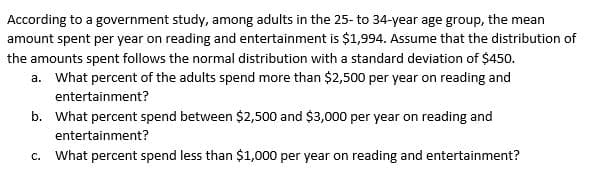 According to a government study, among adults in the 25- to 34-year age group, the mean
amount spent per year on reading and entertainment is $1,994. Assume that the distribution of
the amounts spent follows the normal distribution with a standard deviation of $450.
a. What percent of the adults spend more than $2,500 per year on reading and
entertainment?
b. What percent spend between $2,500 and $3,000 per year on reading and
entertainment?
c. What percent spend less than $1,000 per year on reading and entertainment?

